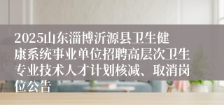 2025山东淄博沂源县卫生健康系统事业单位招聘高层次卫生专业技术人才计划核减、取消岗位公告