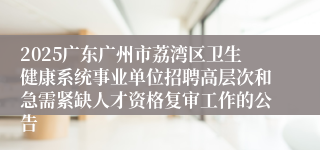 2025广东广州市荔湾区卫生健康系统事业单位招聘高层次和急需紧缺人才资格复审工作的公告