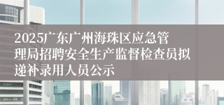 2025广东广州海珠区应急管理局招聘安全生产监督检查员拟递补录用人员公示