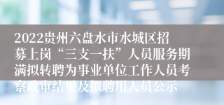 2022贵州六盘水市水城区招募上岗“三支一扶”人员服务期满拟转聘为事业单位工作人员考察政审结果及拟聘用人员公示