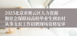 2025北京市密云区人力资源和社会保障局高校毕业生到农村从事支农工作招聘现场资格复审通知