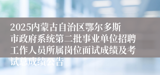 2025内蒙古自治区鄂尔多斯市政府系统第二批事业单位招聘工作人员所属岗位面试成绩及考试总成绩公告