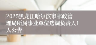 2025黑龙江哈尔滨市邮政管理局所属事业单位选调负责人1人公告