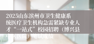 2025山东滨州市卫生健康系统医疗卫生机构急需紧缺专业人才“一站式”校园招聘（博兴县中医医院）笔试成绩