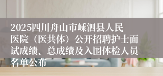 2025四川舟山市嵊泗县人民医院（医共体）公开招聘护士面试成绩、总成绩及入围体检人员名单公布
