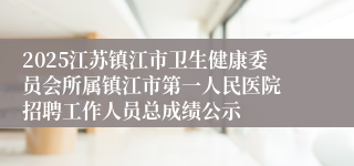 2025江苏镇江市卫生健康委员会所属镇江市第一人民医院 招聘工作人员总成绩公示