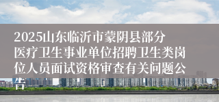 2025山东临沂市蒙阴县部分医疗卫生事业单位招聘卫生类岗位人员面试资格审查有关问题公告