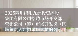 2025四川绵阳九洲投资控股集团有限公司招聘市场开发部-营销公司（筹）市场开发岗（区域负责人）拟录用人员的公示