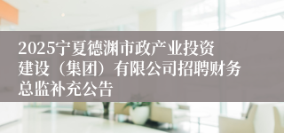 2025宁夏德渊市政产业投资建设（集团）有限公司招聘财务总监补充公告