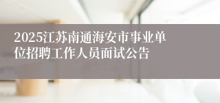 2025江苏南通海安市事业单位招聘工作人员面试公告