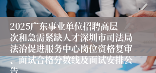 2025广东事业单位招聘高层次和急需紧缺人才深圳市司法局法治促进服务中心岗位资格复审、面试合格分数线及面试安排公告