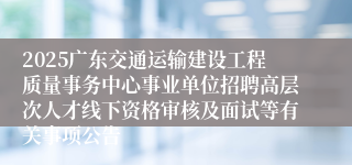 2025广东交通运输建设工程质量事务中心事业单位招聘高层次人才线下资格审核及面试等有关事项公告
