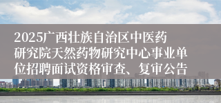2025广西壮族自治区中医药研究院天然药物研究中心事业单位招聘面试资格审查、复审公告