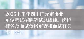 2025上半年四川广元市事业单位考试招聘笔试总成绩、岗位排名及面试资格审查和面试有关事宜公告