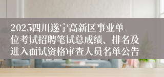 2025四川遂宁高新区事业单位考试招聘笔试总成绩、排名及进入面试资格审查人员名单公告