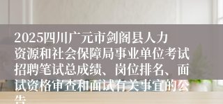 2025四川广元市剑阁县人力资源和社会保障局事业单位考试招聘笔试总成绩、岗位排名、面试资格审查和面试有关事宜的公告