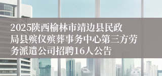 2025陕西榆林市靖边县民政局县殡仪殡葬事务中心第三方劳务派遣公司招聘16人公告