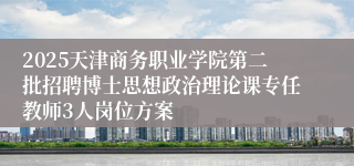 2025天津商务职业学院第二批招聘博士思想政治理论课专任教师3人岗位方案