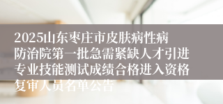 2025山东枣庄市皮肤病性病防治院第一批急需紧缺人才引进专业技能测试成绩合格进入资格复审人员名单公告
