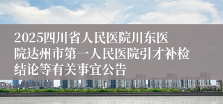 2025四川省人民医院川东医院达州市第一人民医院引才补检结论等有关事宜公告