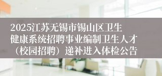 2025江苏无锡市锡山区卫生健康系统招聘事业编制卫生人才（校园招聘）递补进入体检公告
