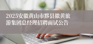 2025安徽黄山市黟县徽黄旅游集团总经理招聘面试公告