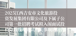 2025江西吉安市文化旅游投资发展集团有限公司及下属子公司第一批招聘考试拟入闱面试投档分数线及面试有关事项的公告