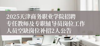 2025天津商务职业学院招聘专任教师及专职辅导员岗位工作人员空缺岗位补招2人公告
