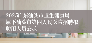 2025广东汕头市卫生健康局属下汕头市第四人民医院招聘拟聘用人员公示
