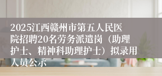 2025江西赣州市第五人民医院招聘20名劳务派遣岗（助理护士、精神科助理护士）拟录用人员公示