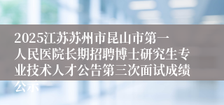 2025江苏苏州市昆山市第一人民医院长期招聘博士研究生专业技术人才公告第三次面试成绩公示