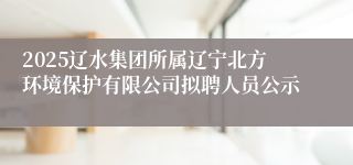2025辽水集团所属辽宁北方环境保护有限公司拟聘人员公示