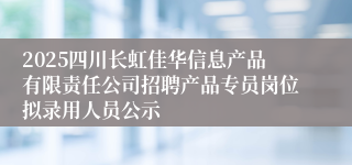 2025四川长虹佳华信息产品有限责任公司招聘产品专员岗位拟录用人员公示