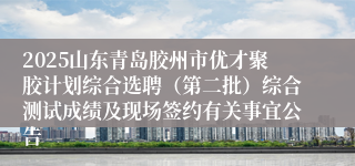 2025山东青岛胶州市优才聚胶计划综合选聘（第二批）综合测试成绩及现场签约有关事宜公告