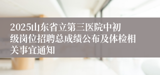 2025山东省立第三医院中初级岗位招聘总成绩公布及体检相关事宜通知