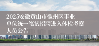 2025安徽黄山市徽州区事业单位统一笔试招聘进入体检考察人员公告