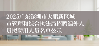 2025广东深圳市大鹏新区城市管理和综合执法局招聘编外人员拟聘用人员名单公示