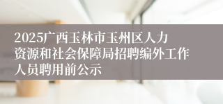 2025广西玉林市玉州区人力资源和社会保障局招聘编外工作人员聘用前公示