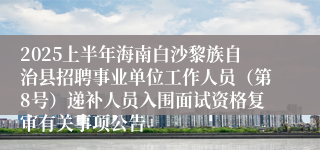 2025上半年海南白沙黎族自治县招聘事业单位工作人员（第8号）递补人员入围面试资格复审有关事项公告