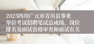 2025四川广元市青川县事业单位考试招聘笔试总成绩、岗位排名及面试资格审查和面试有关事宜公告