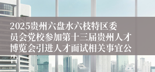2025贵州六盘水六枝特区委员会党校参加第十三届贵州人才博览会引进人才面试相关事宜公告