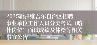 2025新疆维吾尔自治区招聘事业单位工作人员分类考试（喀什岗位）面试成绩及体检等相关事宜公告