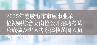2025年度威海市市属事业单位初级综合类岗位公开招聘考试总成绩及进入考察体检范围人员名单的通知