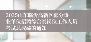 2025山东临沂高新区部分事业单位招聘综合类岗位工作人员考试总成绩的通知