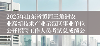 2025年山东省黄河三角洲农业高新技术产业示范区事业单位公开招聘工作人员考试总成绩公告