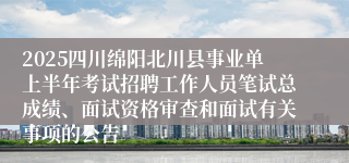 2025四川绵阳北川县事业单上半年考试招聘工作人员笔试总成绩、面试资格审查和面试有关事项的公告