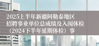 2025上半年新疆阿勒泰地区招聘事业单位总成绩及入闱体检（2024下半年延期体检）事宜公告