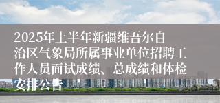 2025年上半年新疆维吾尔自治区气象局所属事业单位招聘工作人员面试成绩、总成绩和体检安排公告