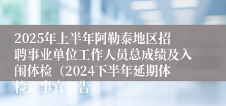 2025年上半年阿勒泰地区招聘事业单位工作人员总成绩及入闱体检（2024下半年延期体检）事宜公告