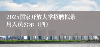 2025国家开放大学招聘拟录用人员公示（四）